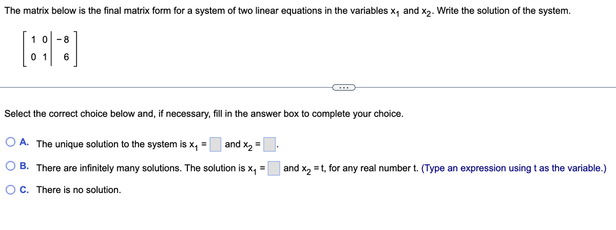 The matrix below is the final matrix form for a system of two linear equations in the variables x₁ and x2.
10 8
0 1 6
Select the correct choice below and, if necessary, fill in the answer box to complete your choice.
O A. The unique solution to the system is
=
=
and X₂
X₁
B.
and
There are infinitely many solutions. The solution is X1
OC. There is no solution.
Write the solution of the system.
x2
=t, for any real number t. (Type an expression using t as variable.)