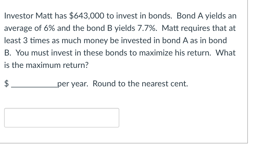 Investor Matt has $643,000 to invest in bonds. Bond A yields an
average of 6% and the bond B yields 7.7%. Matt requires that at
least 3 times as much money be invested in bond A as in bond
B. You must invest in these bonds to maximize his return. What
is the maximum return?
per year. Round to the nearest cent.