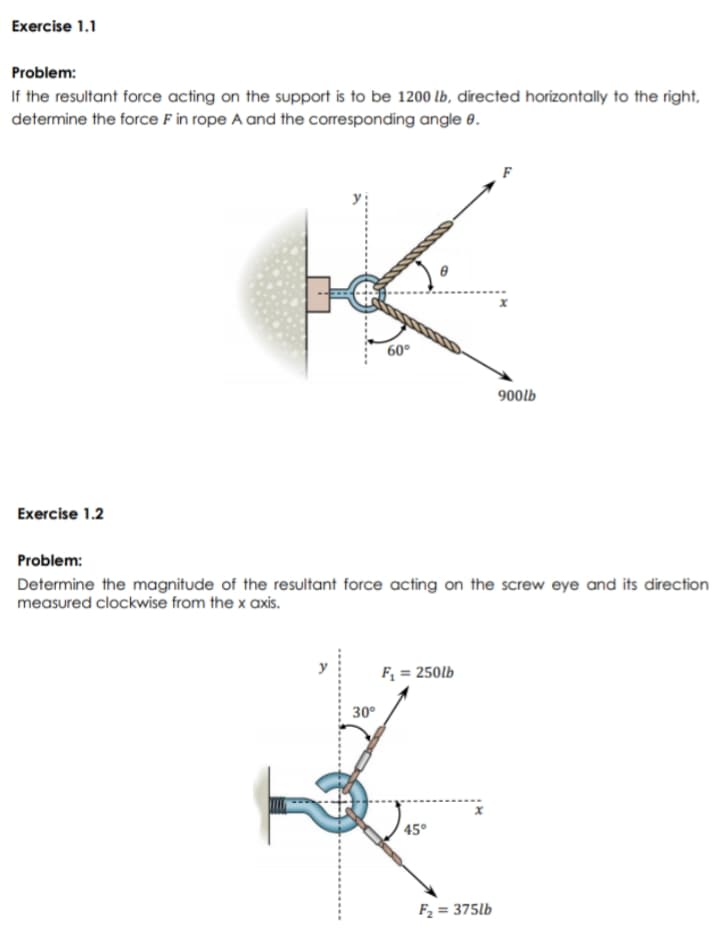Exercise 1.1
Problem:
If the resultant force acting on the support is to be 1200 lb, directed horizontally to the right,
determine the force F in rope A and the corresponding angle 0.
60°
900lb
Exercise 1.2
Problem:
Determine the magnitude of the resultant force acting on the screw eye and its direction
measured clockwise from the x axis.
F; = 250lb
30°
45°
F2 = 375lb
