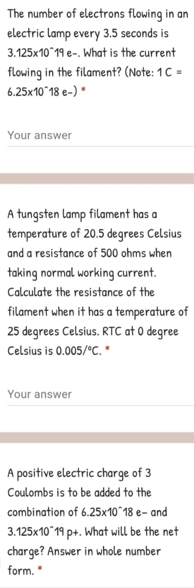 The number of electrons flowing in an
electric lamp every 3.5 seconds is
3.125x10^19 e-. What is the current
flowing in the filament? (Note: 1C =
6.25x10^18 e-) *
Your answer
A tungsten lamp filament has a
temperature of 20.5 degrees Celsius
and a resistance of 500 ohms when
taking normal working current.
Calculate the resistance of the
filament when it has a temperature of
25 degrees Celsius. RTC at 0 degree
Celsius is 0.005/°C. *
Your answer
A positive electric charge of 3
Coulombs is to be added to the
combination of 6.25x10^18 e- and
3.125x10^19 p+. What will be the net
charge? Answer in whole number
form.
