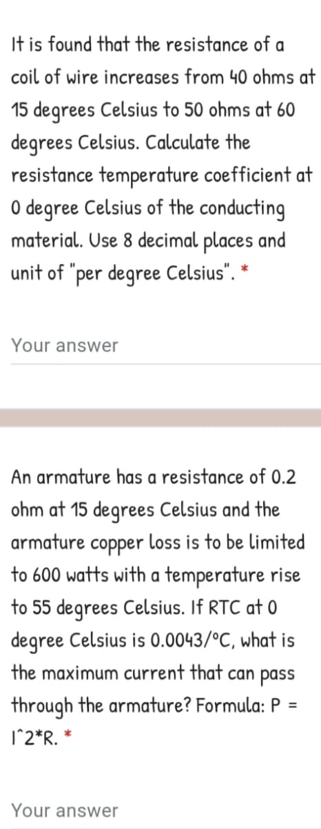 It is found that the resistance of a
coil of wire increases from 40 ohms at
15 degrees Celsius to 50 ohms at 60
degrees Celsius. Calculate the
resistance temperature coefficient at
O degree Celsius of the conducting
material. Use 8 decimal places and
unit of "per degree Celsius". *
Your answer
An armature has a resistance of 0.2
ohm at 15 degrees Celsius and the
armature copper loss is to be limited
to 600 watts with a temperature rise
to 55 degrees Celsius. If RTC at 0
degree Celsius is 0.0043/°C, what is
the maximum current that can pass
through the armature? Formula: P
%3D
1^2*R. *
Your answer
