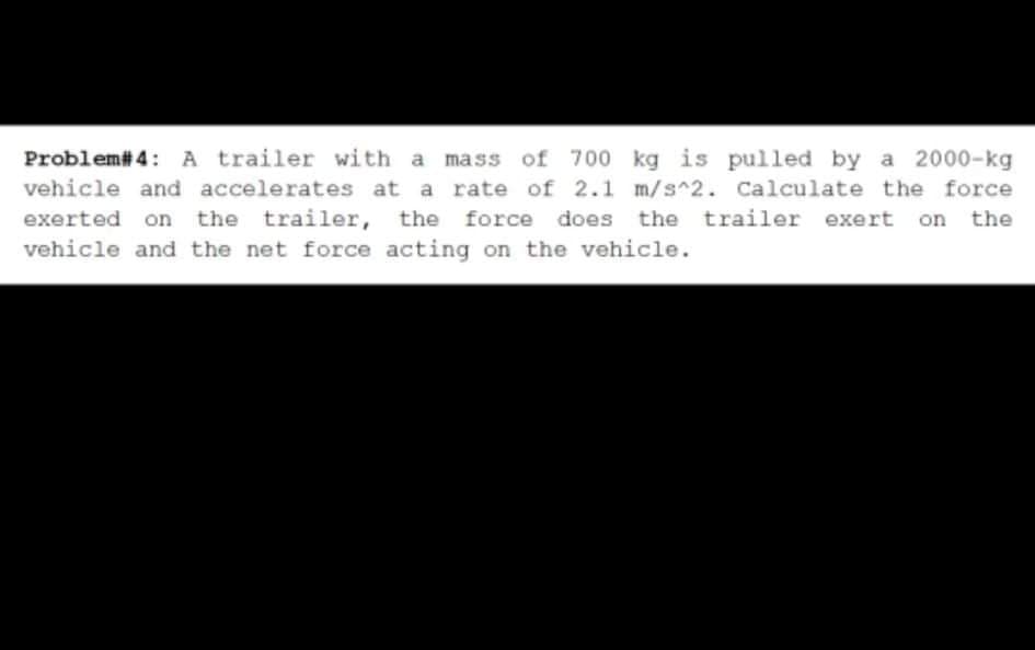 Problem# 4: A trailer with a mass of 700 kg is pulled by a 2000-kg
vehicle and accelerates at a rate of 2.1 m/s^2. Calculate the force
exerted on the trailer, the force does the trailer exert on the
vehicle and the net force acting on the vehicle.
