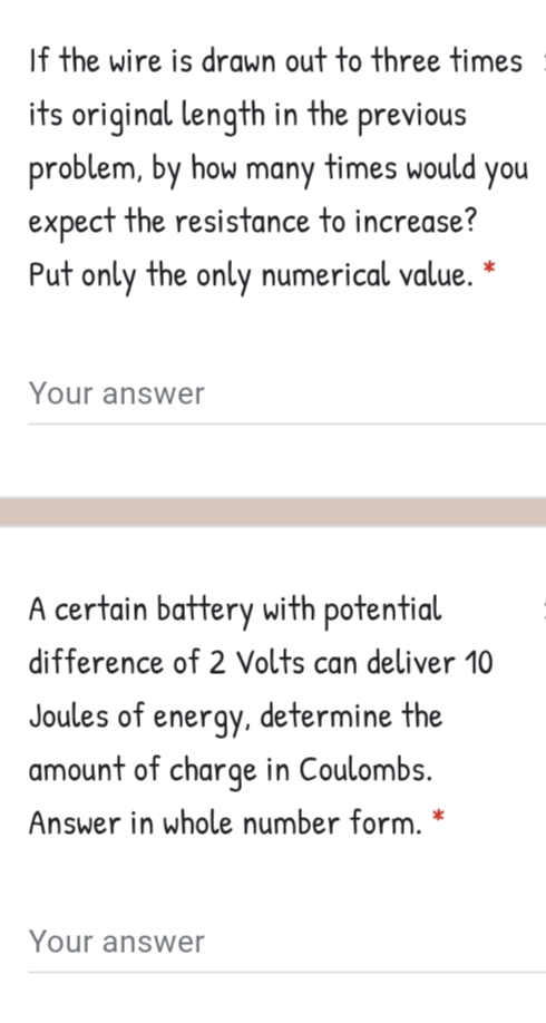 If the wire is drawn out to three times
its original length in the previous
problem, by how many times would you
expect the resistance to increase?
Put only the only numerical value. *
Your answer
A certain battery with potential
difference of 2 Volts can deliver 10
Joules of energy, determine the
amount of charge in Coulombs.
Answer in whole number form. *
Your answer
