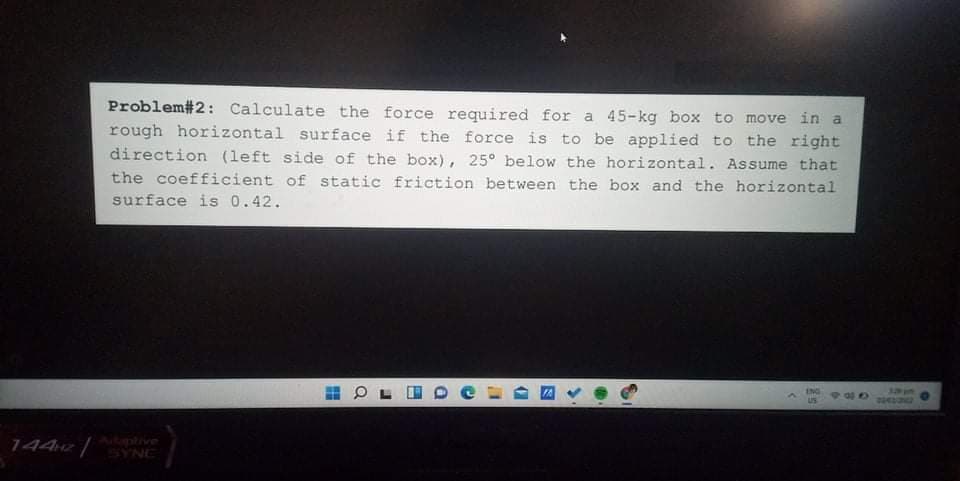 Problem#2: Calculate the force required for a 45-kg box to move in a
rough horizontal surface if the force is to be applied to the right
direction (left side of the box), 25° below the horizontal. Assume that
the coefficient of static friction between the box and the horizontal
surface is 0.42.
ENG
3317
2043ON
US
1442
Aitntive
SYNE
