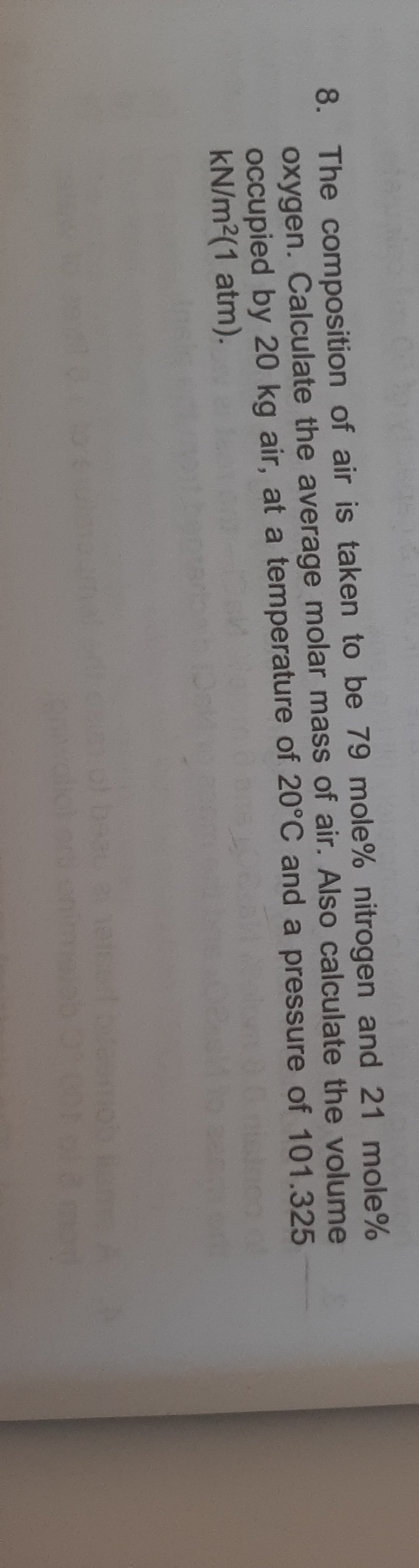 8. The composition of air is taken to be 79 mole% nitrogen and 21 mole%
oxygen. Calculate the average molar mass of air. Also calculate the volume
occupied by 20 kg air, at a temperature of 20°C and a pressure of 101.325
kN/m2(1 atm).
