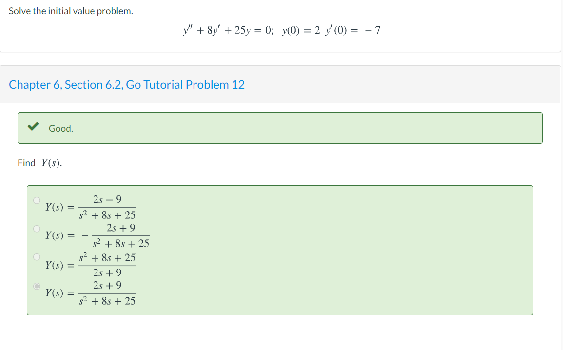 Solve the initial value problem.
y" + 8y' + 25y = 0; y(0) = 2 y'(0) = - 7
Chapter 6, Section 6.2, Go Tutorial Problem 12
Good.
Find Y(s).
2.s – 9
Y(s) =
s2 + 8s + 25
2.s + 9
Y(s) = -
s2 + 8s + 25
s2 + 8s + 25
Y(s) =
2s + 9
2s + 9
Y(s) =
s² + 8s + 25
