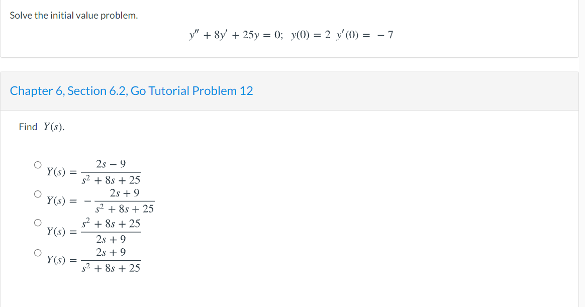 Solve the initial value problem.
y" + 8y' + 25y = 0; y(0) = 2 y' (0) = – 7
Chapter 6, Section 6.2, Go Tutorial Problem 12
Find Y(s).
2s – 9
Y(s) =
s2 + 8s + 25
2.s + 9
Y(s) =
s2 + 8s + 25
s2 + 8s + 25
Y(s) =
2s + 9
2s + 9
Y(s) =
s2 + 8s + 25

