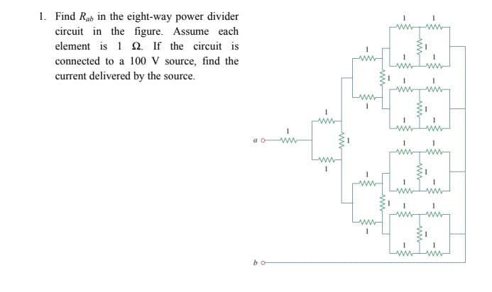 1. Find Rab in the eight-way power divider
circuit in the figure. Assume each
element is 1 Q. If the circuit is
ww
connected to a 100 V source, find the
current delivered by the source.
ww
a o ww
ww
ww
bo
