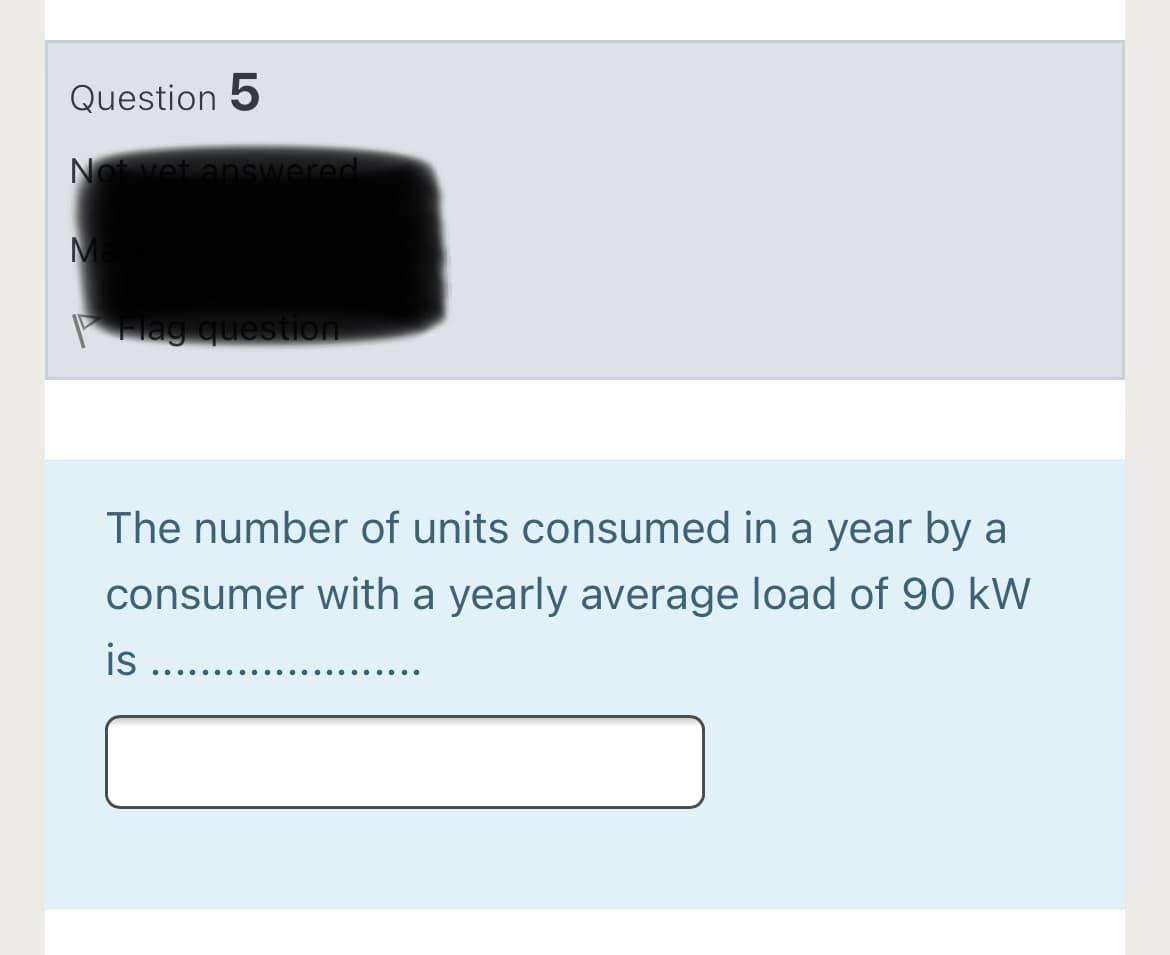 Question 5
Not vet answered
Ma
PHag question
The number of units consumed in a year by a
consumer with a yearly average load of 90 kW
is
