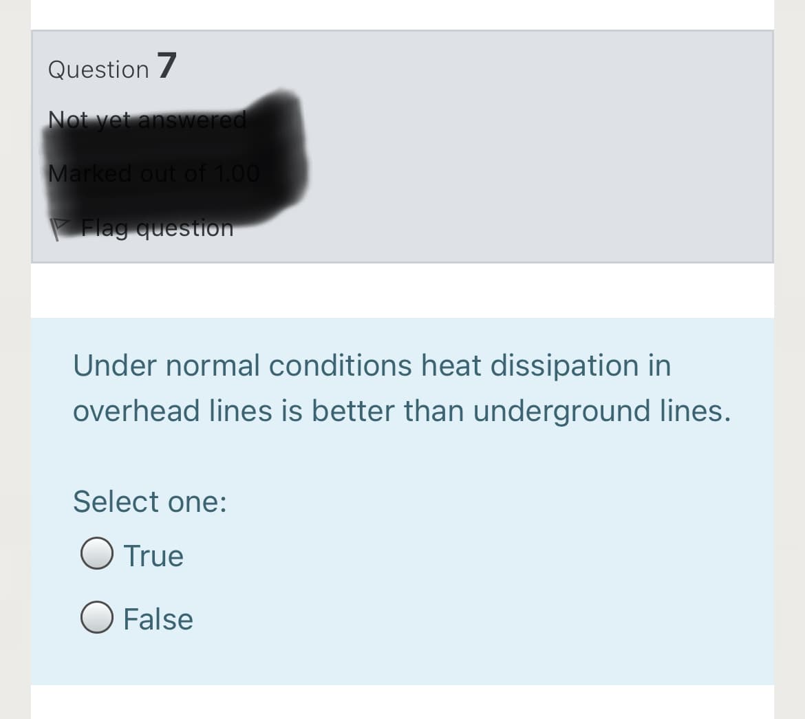 Question 7
Not yet answered
Marked out of 1.00
Flag question
Under normal conditions heat dissipation in
overhead lines is better than underground lines.
Select one:
True
False
