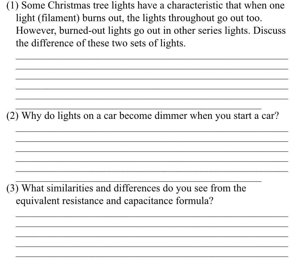 (1) Some Christmas tree lights have a characteristic that when one
light (filament) burns out, the lights throughout go out too.
However, burned-out lights go out in other series lights. Discuss
the difference of these two sets of lights.
(2) Why do lights on a car become dimmer when you start a car?
(3) What similarities and differences do you see from the
equivalent resistance and capacitance formula?