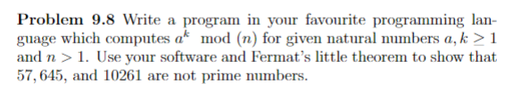 Problem 9.8 Write a program in your favourite programming lan-
guage which computes a* mod (n) for given natural umbers a, k > 1
and n > 1. Use your software and Fermat's little theorem to show that
57, 645, and 10261 are not prime numbers.
