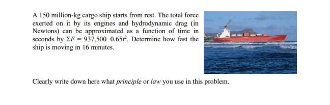 A 150 million-kg cargo ship starts from rest. The total force
exerted on it by its engines and hydrodynamic drag (in
Newtons) can be approximated as a function of time in
seconds by EF = 937,500-0.65f. Determine how fast the
ship is moving in 16 minutes.
Clearly write down here what principle or law you use in this problem.
