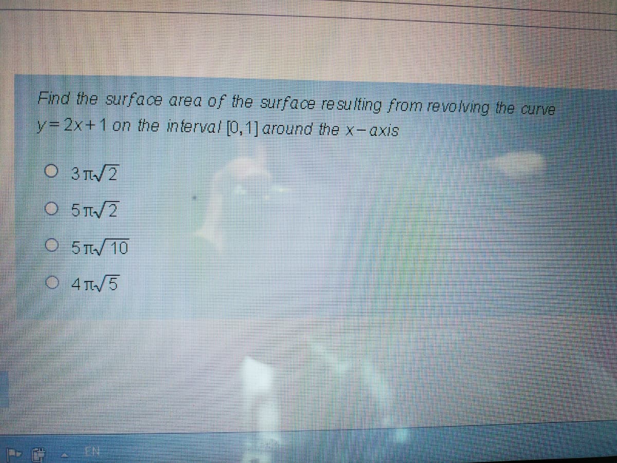 Find the surface area of the surface resulting from revolving the curve
Y3D2X+1 on the interval [0,1] around the x-axis
O 3 T2
O 5T/2
O 5 T 10
O 4TW5
