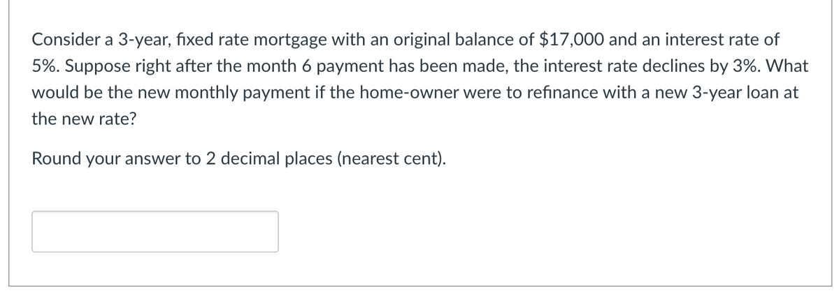 Consider a 3-year, fixed rate mortgage with an original balance of $17,000 and an interest rate of
5%. Suppose right after the month 6 payment has been made, the interest rate declines by 3%. What
would be the new monthly payment if the home-owner were to refinance with a new 3-year loan at
the new rate?
Round your answer to 2 decimal places (nearest cent).