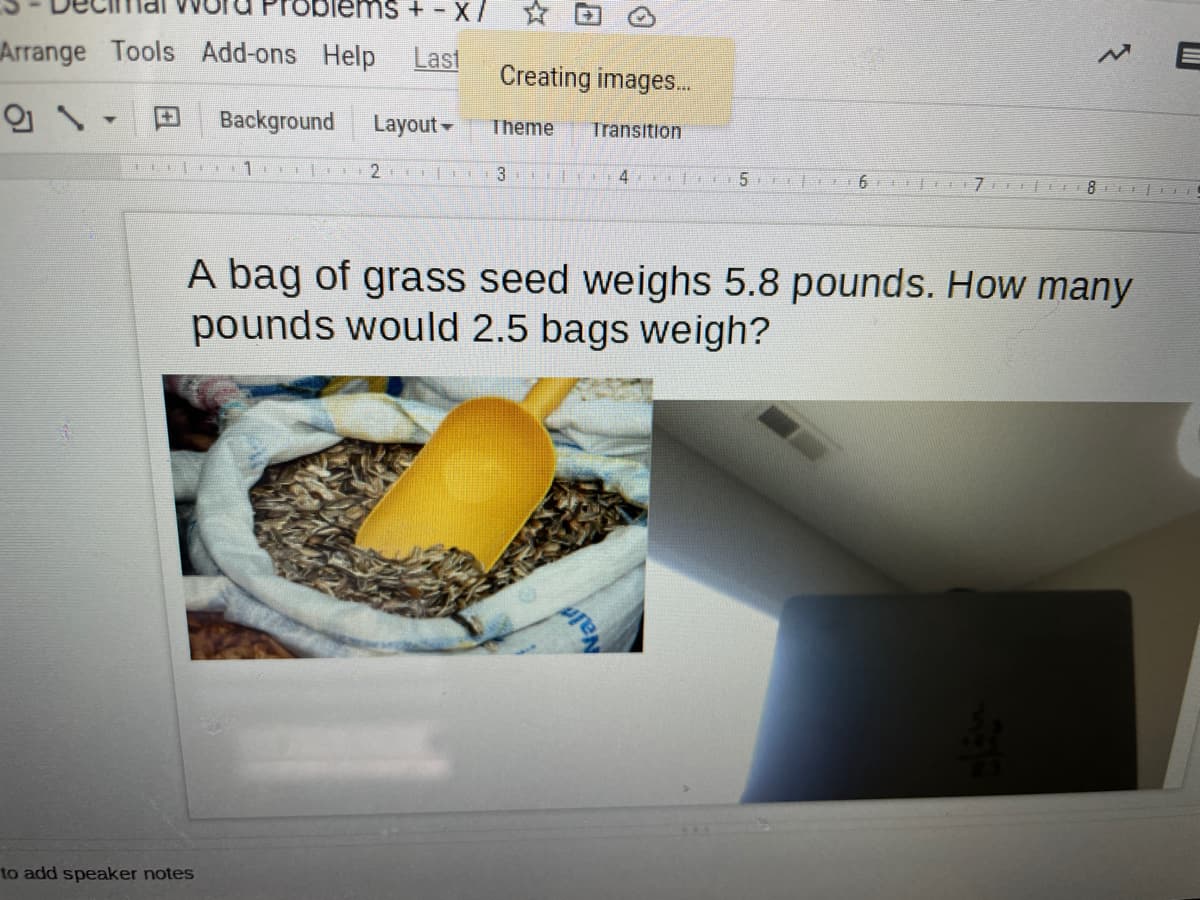 ems+ - X
Arrange Tools Add-ons Help Last
Creating images..
田
Background
Layout-
Theme
Transition
1
4 li5 O 6 7 E 1 8I i
A bag of grass seed weighs 5.8 pounds. How many
pounds would 2.5 bags weigh?
to add speaker notes
