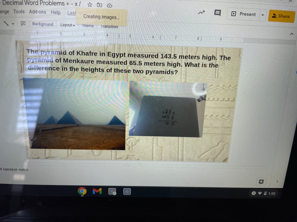 Decimal Word Problems + -x/
O Present
Share
ange Tools Add-ons Help
Last
Creating images..
Background
Layout
Theme
Transition
1
2
4.
5 6 7 T8 J9
3
The pyramid of Khafre in Egypt measured 143.5 meters high. The
pyramid of Menkaure measured 65.5 meters high. What is the
difference in the heights of these two pyramids?
o65-5
79 0
d speaker notes
O•D 1:02
