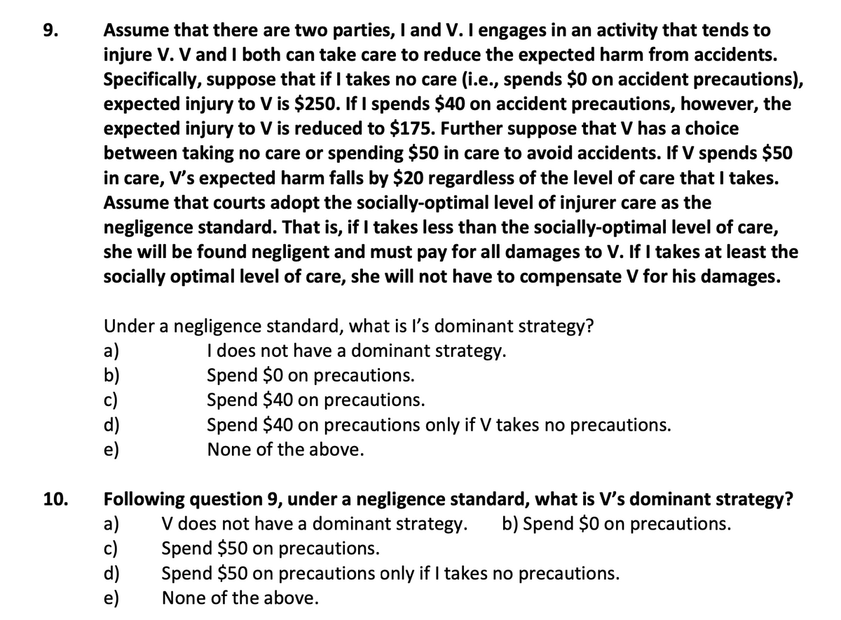 Assume that there are two parties, I and V.I engages in an activity that tends to
injure V. V and I both can take care to reduce the expected harm from accidents.
Specifically, suppose that if I takes no care (i.e., spends $0 on accident precautions),
expected injury to V is $250. If I spends $40 on accident precautions, however, the
expected injury to V is reduced to $175. Further suppose that V has a choice
between taking no care or spending $50 in care to avoid accidents. If V spends $50
in care, V's expected harm falls by $20 regardless of the level of care that I takes.
Assume that courts adopt the socially-optimal level of injurer care as the
negligence standard. That is, if I takes less than the socially-optimal level of care,
she will be found negligent and must pay for all damages to V. If I takes at least the
socially optimal level of care, she will not have to compensate V for his damages.
Under a negligence standard, what is l's dominant strategy?
a)
b)
c)
d)
e)
I does not have a dominant strategy.
Spend $0 on precautions.
Spend $40 on precautions.
Spend $40 on precautions only if V takes no precautions.
None of the above.
10.
Following question 9, under a negligence standard, what is V's dominant strategy?
a)
c)
d)
e)
V does not have a dominant strategy.
Spend $50 on precautions.
Spend $50 on precautions only if I takes no precautions.
b) Spend $0 on precautions.
None of the above.
9.
