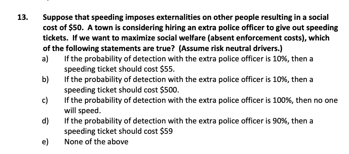 Suppose that speeding imposes externalities on other people resulting in a social
cost of $50. A town is considering hiring an extra police officer to give out speeding
tickets. If we want to maximize social welfare (absent enforcement costs), which
of the following statements are true? (Assume risk neutral drivers.)
If the probability of detection with the extra police officer is 10%, then a
13.
a)
speeding ticket should cost $55.
b)
If the probability of detection with the extra police officer is 10%, then a
speeding ticket should cost $500.
c)
If the probability of detection with the extra police officer is 100%, then no one
will speed.
d)
If the probability of detection with the extra police officer is 90%, then a
speeding ticket should cost $59
e)
None of the above
