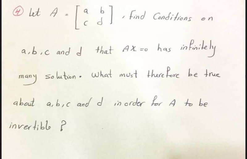 Let A
|, Find Cenditions on
a,b;c and d that AX =0 has infinitely
many
Solution. what must there Pore be true
about a,b,c and d in order for A to be
invertible ?
