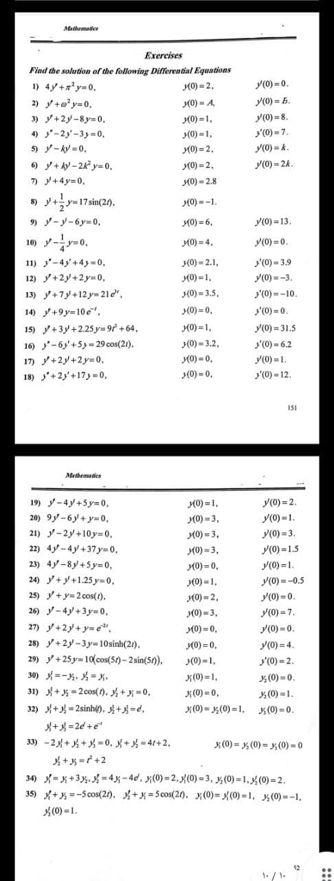 Mathemades
Exercises
Find the solution of the following Differential Equations
1) 4y+xy=0,
K0) = 2,
y(0) = 0.
2) y+o? y=0,
(0) = A,
y(0) = E.
3) y+2y-8y= 0,
K0) = 1,
y(0) = 8.
(0) = 1,
y'(0) = 7.
4) -2y-3y=0,
5) y- ky = 0,
) y+ ky - 2k y= 0,
7) y+4y=0,
y(0) = k.
y(0) = 2k.
(0) = 2,
K0) = 2,
M0) = 2.8
8) y+y=17sin(20),
K0) = -1.
9) y-y-6y=0,
M0) = 6,
y(0) = 13.
10) y-y=0,
y(0) = 0.
(0) = 4,
11) y-4y'+4y=0,
3(0) = 2.1,
y'(0) = 3.9
12) y+2y+2y=0,
K0) =1,
y(0) = -3.
13) y+7y+12 y= 21e",
(0) = 3.5,
y(0) = -10.
14) y+9y=10e,
y(0) = 0,
y'(0) = 0.
15) y+3y+2.25 y=9f' +64,
16) '-6y'+5y= 29 cos(21),
K0) =1,
(0) = 3.2,
y(0) = 31.5
'(0) - 6.2
17) y+2y+2y= 0,
K0) = 0,
y(0) =1.
18) '+2y'+173 = 0,
(0) = 0.
'(0) - 12.
151
Mathematics
y(0) = 2.
y(0) =1.
19) y-4y+5y= 0,
K0) = 1,
20) 9y-6y + y=0,
K0) = 3,
21) y-2y+10 3D0,
22) 4y-4y +37 y=D0,
(0) = 3,
y(0) = 3.
y(0) =1.5
y(0) =1.
K0) = 3,
(0) = 0,
K0) = 1,
(0) = 2,
(0) = 3,
(0) = 0,
(0) = 0,
(0) =1,
23) 4y-8y+5y=0,
24) y+y+1.25 y=0,
25) y+y=2 cos(1),
y(0) =-0.5
y(0) = 0.
26) y-4y+3y-D0,
y(0) = 7.
27) y+2y+ y= e",
28) y+2y-3 y=10sinh(21),
29) y+25 y= 10(cos(5t)-2 sin(51),
30) =-, = x,
31) +* = 2 cos(). +=0,
32) + = 2sinh(). k+ =d,
*+ =2d +e
33) -2%++ =0, + = 41+2,
+x =? +2
34) -x+3 %.X=4x-4d, y(0) =2,{(0) = 3, ¼(0) = 1, y½ (0) = 2.
35) +, =-Scos(21), +X=5cos(21), (0)= (0) = 1, (0)=-1,
y(0) = 0.
y(0) = 4.
'(0) = 2.
x(0) = 1,
4(0) = 0.
x(0) = 0,
K(0) = ,(0) =1, (0) =0.
(0) = 1.
x (0) = y, (0) = y, (0) = 0
(0) =1.
$2
