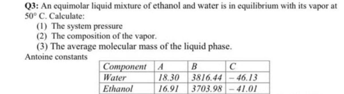 Q3: An equimolar liquid mixture of ethanol and water is in equilibrium with its vapor at
50° C. Calculate:
(1) The system pressure
(2) The composition of the vapor.
(3) The average molecular mass of the liquid phase.
Antoine constants
Component A
Water
B
3816.44 -46.13
3703.98-41.01
18.30
Ethanol
16.91

