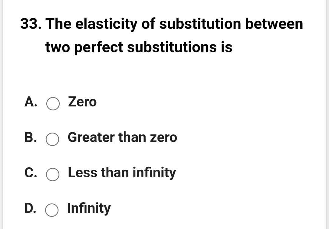 33. The elasticity of substitution between
two perfect substitutions is
A. O Zero
В.
Greater than zero
C. O Less than infinity
D. O Infinity
