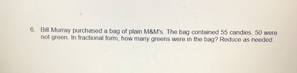 6. Bill Murray purchased a bag of plain M&M's. The bag contained 55 candies. 50 were
not green. In fractional form, how many greens were in the bag? Reduce as needed.