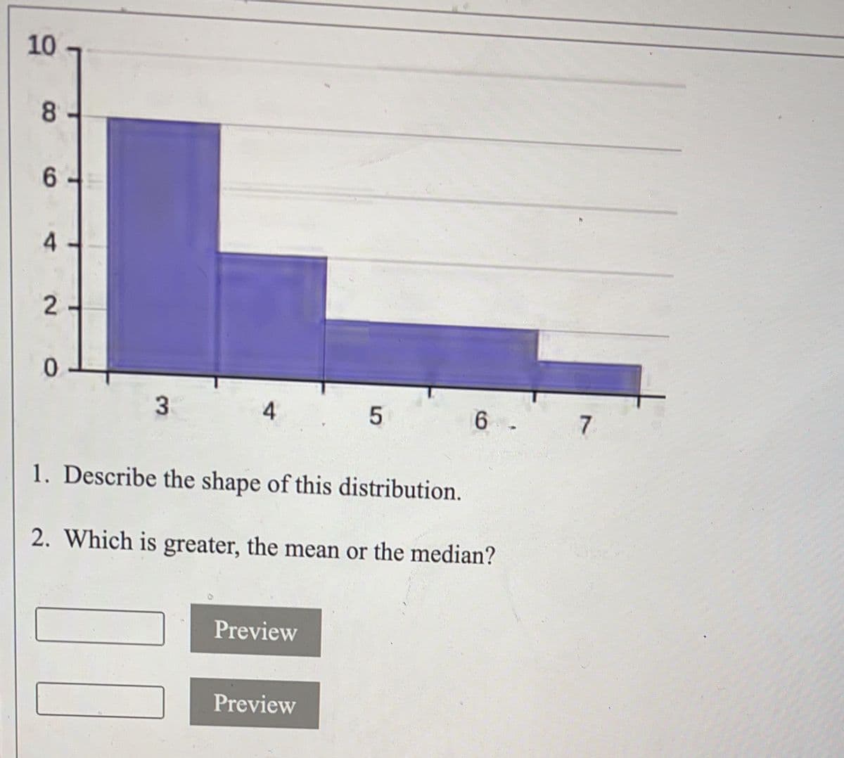 10
8
6
4
2
0
3
4
00
1. Describe the shape of this distribution.
2. Which is greater, the mean or the median?
Preview
5
Preview
6
7