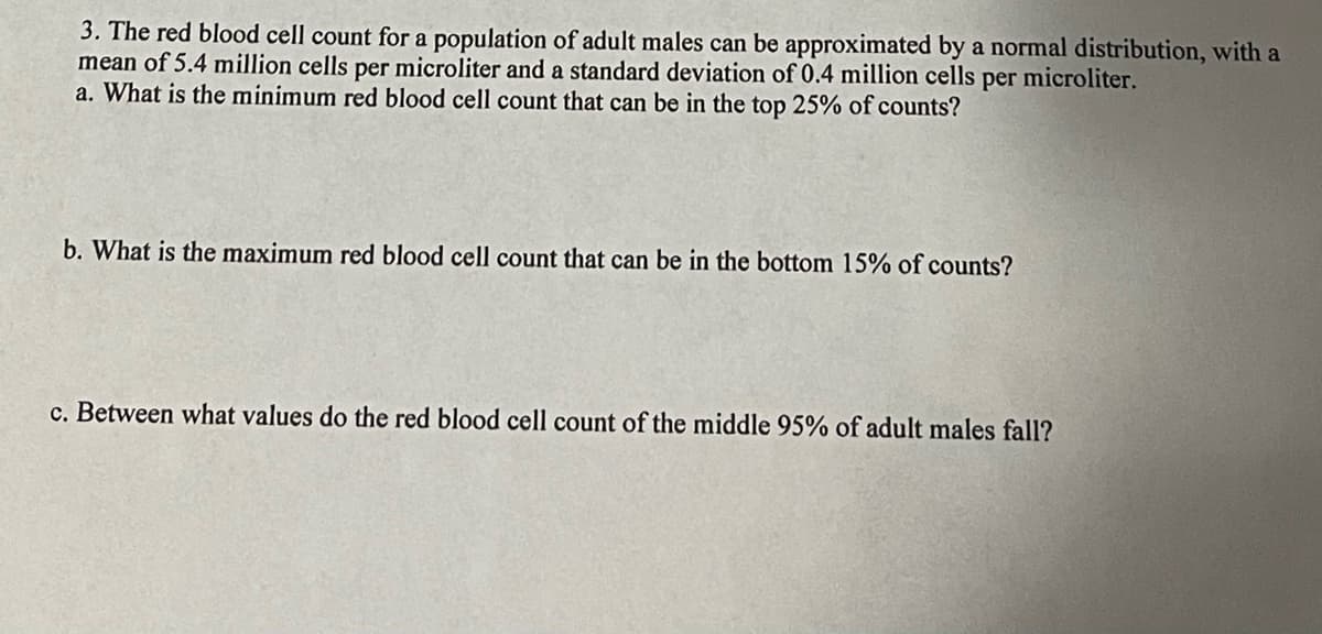 3. The red blood cell count for a population of adult males can be approximated by a normal distribution, with a
mean of 5.4 million cells per microliter and a standard deviation of 0.4 million cells per microliter.
a. What is the minimum red blood cell count that can be in the top 25% of counts?
b. What is the maximum red blood cell count that can be in the bottom 15% of counts?
c. Between what values do the red blood cell count of the middle 95% of adult males fall?