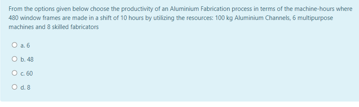 From the options given below choose the productivity of an Aluminium Fabrication process in terms of the machine-hours where
480 window frames are made in a shift of 10 hours by utilizing the resources: 100 kg Aluminium Channels, 6 multipurpose
machines and 8 skilled fabricators
O a. 6
O b. 48
О с. 60
O d. 8
