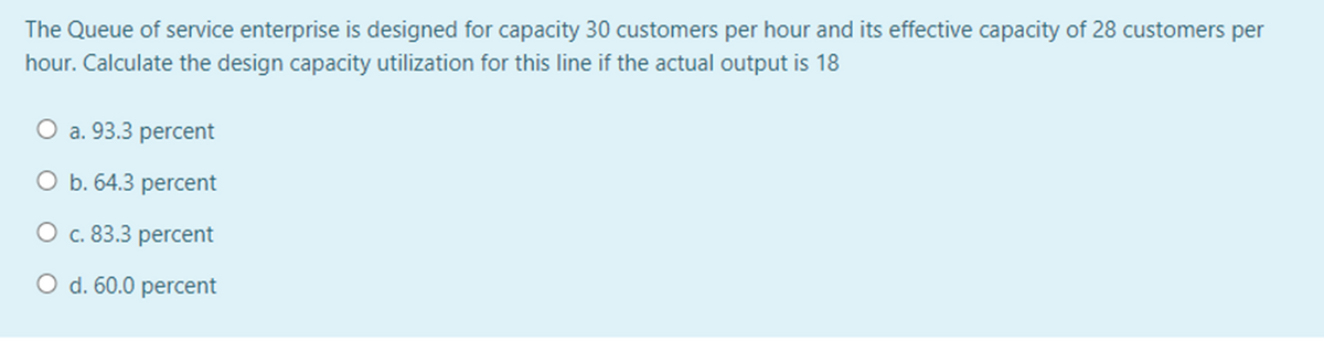 The Queue of service enterprise is designed for capacity 30 customers per hour and its effective capacity of 28 customers per
hour. Calculate the design capacity utilization for this line if the actual output is 18
O a. 93.3 percent
O b. 64.3 percent
O c. 83.3 percent
O d. 60.0 percent
