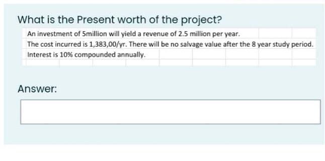 What is the Present worth of the project?
An investment of 5million will yield a revenue of 2.5 million per year.
The cost incurred is 1,383,00/yr. There will be no salvage value after the 8 year study period.
Interest is 10% compounded annually.
Answer: