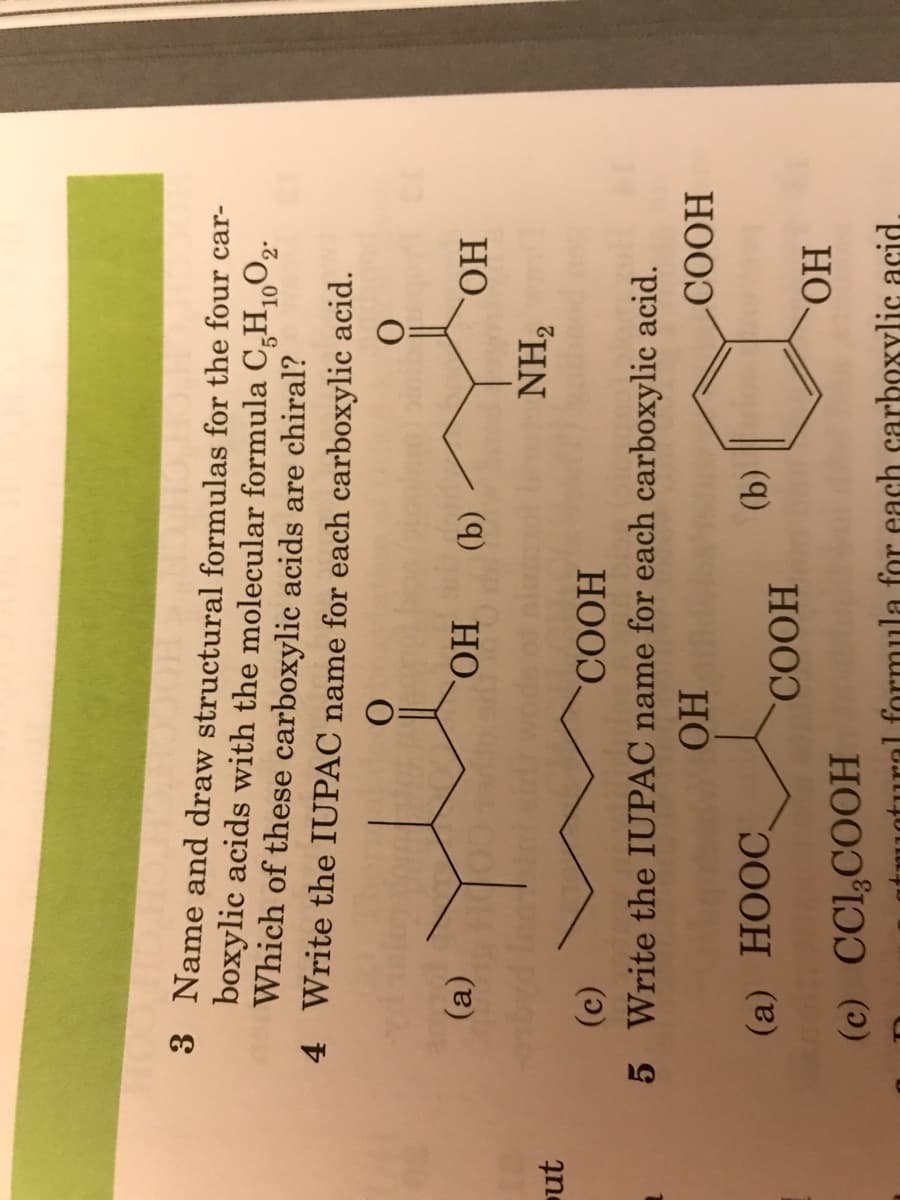 3 Name and draw structural formulas for the four car-
boxylic acids with the molecular formula C,H,,O2.
Which of these carboxylic acids are chiral?
4 Write the IUPAC name for each carboxylic acid.
Но.
HO
"HN
()
5 Write the IUPAC name for each carboxylic acid.
HOOD,
HOOD
ut
HO
(9)
HO.
HOO).
(а) НООС.
rmula for each carboxylic acid.
(с) Сl,СООН
