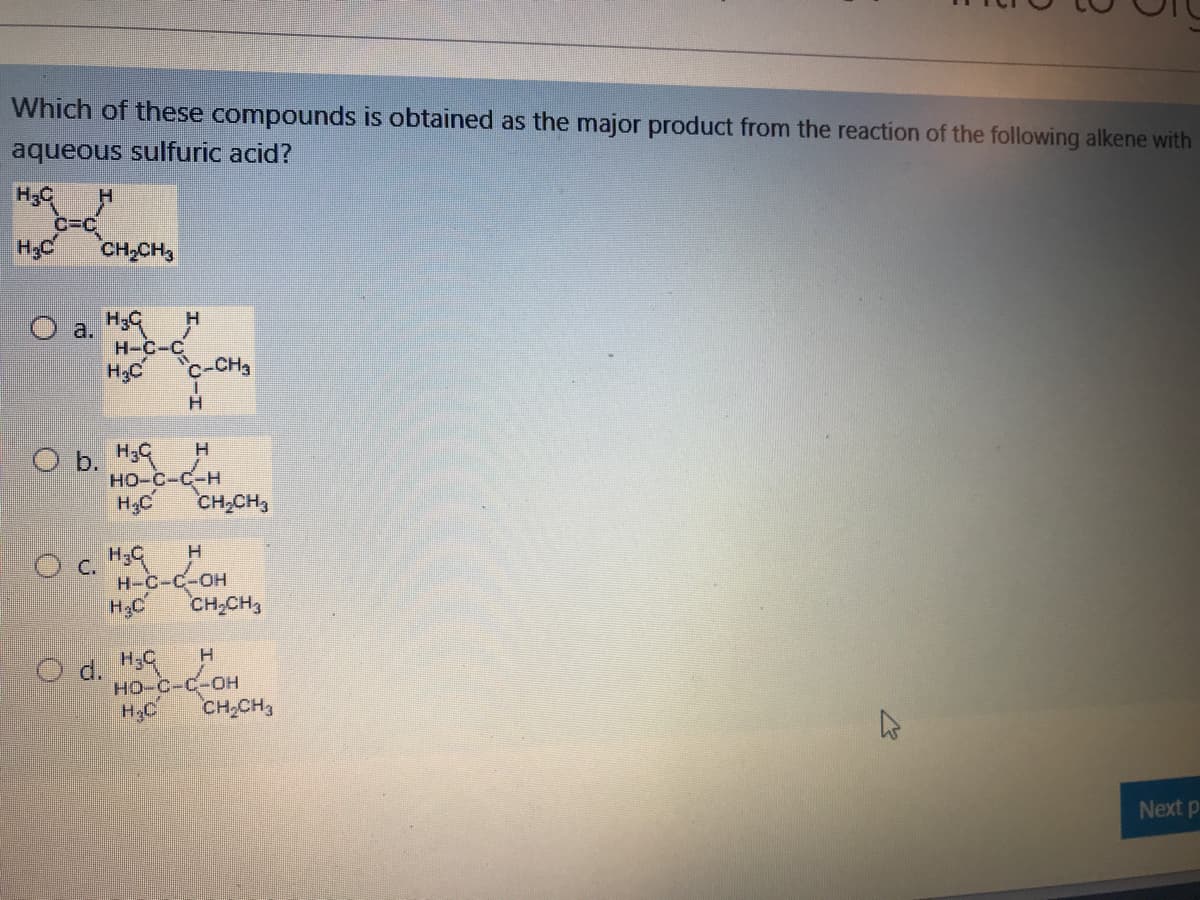 Which of these compounds is obtained as the major product from the reaction of the following alkene with
aqueous sulfuric acid?
c=C
CH-CH3
O a. H39 H
H-C-C
c-CH
H3C
H.
O b. H9
но-с-С-н
CH,CH3
H;C
H-C-C-OH
H2C
CH,CH3
O d. H9
HO C-C-OH
но-с-с-он
CH,CH3
H.
Next p
