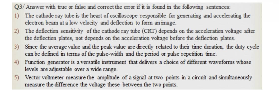 Q3/ Answer with true or false and correct the error if it is found in the following sentences:
1) The cathode ray tube is the heart of oscilloscope responsible for generating and accelerating the
electron beam at a low velocity and deflection to form an image.
2) The deflection sensitivity of the cathode ray tube (CRT) depends on the acceleration voltage after
the deflection plates, not depends on the acceleration voltage before the deflection plates.
3) Since the average value and the peak value are directly related to their time duration, the duty cycle
can be defined in terms of the pulse-width and the period or pulse repetition time.
4) Function generator is a versatile instrument that delivers a choice of different waveforms whose
levels are adjustable over a wide range.
5) Vector voltmeter measure the amplitude of a signal at two points in a circuit and simultaneously
measure the difference the voltage these between the two points.
