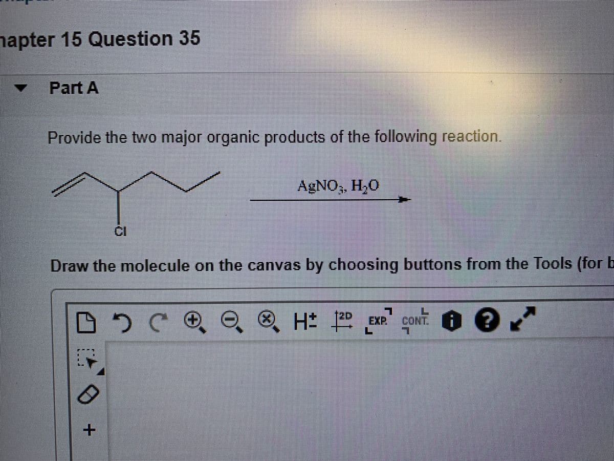 napter 15 Question 35
Part A
Provide the two major organic products of the following reaction.
AGNO, H,0
Draw the molecule on the canvas by choosing buttons from the Tools (for E
12D
EXP
CONT
+.
