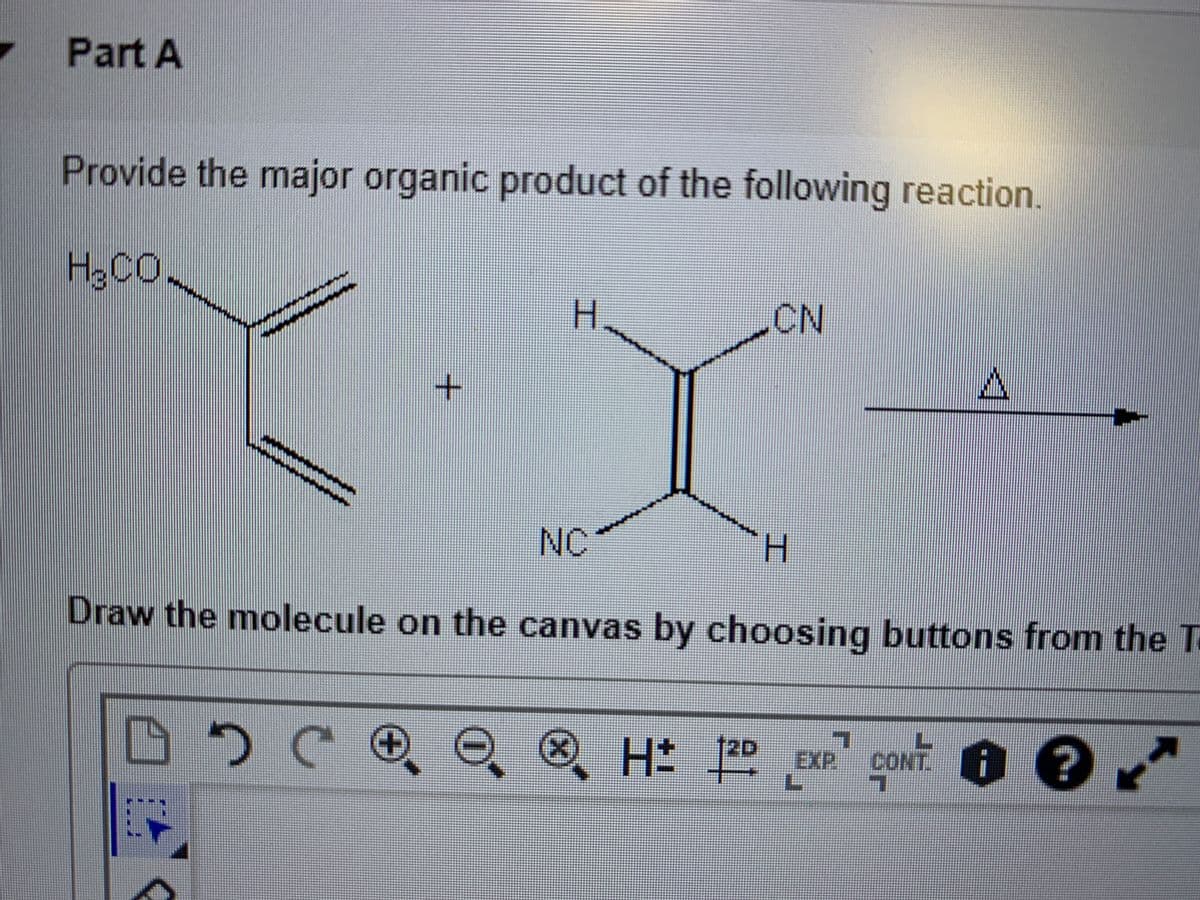 Part A
Provide the major organic product of the following reaction.
H3CO
H.
CN
NC
Draw the molecule on the canvas by choosing buttons from the Ta
e ® H 1
t2D
goNT. O e
EXP.
工
