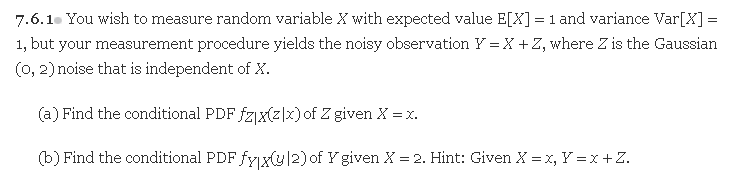7.6.1. You wish to measure random variable X with expected value E[X] = 1 and variance Var[X] =
%3D
1, but your measurement procedure yields the noisy observation Y = X +Z, where Z is the Gaussian
(0, 2) noise that is independent of X.
(a) Find the conditional PDF fzjx(z|x)of Z given X =x.
(b) Find the conditional PDF fyx(y/2) of Y given X = 2. Hint: Given X = x, Y = x +Z.

