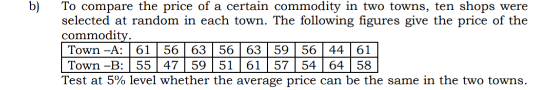 To compare the price of a certain commodity in two towns, ten shops were
selected at random in each town. The following figures give the price of the
commodity.
Town -A: | 61
Town -B: 55 | 47
Test at 5% level whether the average price can be the same in the two towns.
b)
56
63 56 | 63 | 59 | 56 | 44 | 61
57 54
59 | 51
61
64 | 58
