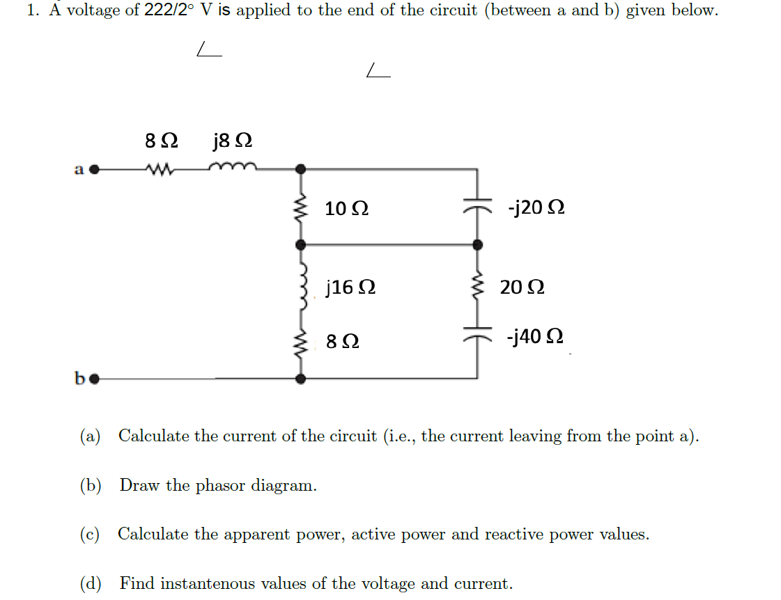1. A voltage of 222/2° V is applied to the end of the circuit (between a and b) given below.
8 Ω
j8 N
a
10 2
-j20 2
j16 O
20 Ω
-j40 2
be
(a) Calculate the current of the circuit (i.e., the current leaving from the point a).
(b) Draw the phasor diagram.
(c) Calculate the apparent power, active power and reactive power values.
(d) Find instantenous values of the voltage and current.
