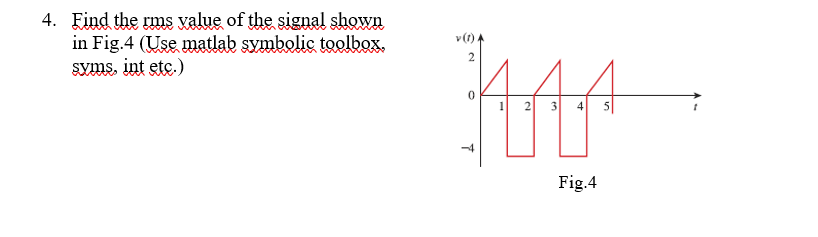 4. Find the rms xalue of the signal shown
in Fig.4 (Use matlab symbolic toolbox.
Syms, int etc.)
v (t) A
2
1 2 3 4 s|
Fig.4
