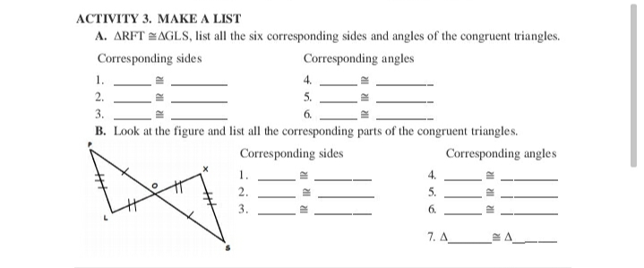АСTIVITY 3. MAКE A LIST
A. ARFT AGLS, list all the six corresponding sides and angles of the congruent triangles.
Corresponding sides
Corresponding angles
1.
4.
2.
5.
3.
6.
B. Look at the figure and list all the corresponding parts of the congruent triangles.
Corresponding sides
Corresponding angles
1.
4.
2.
5.
3.
6.
7. A
I al 1

