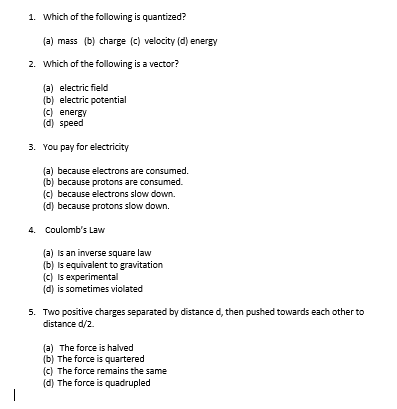 -
1. Which of the following is quantized?
(a) mass (b) charge (c) velocity (d) energy
2. Which of the following is a vector?
(a) electric field
(b) electric potential
(c) energy
(d) speed
3. You pay for electricity
(a) because electrons are consumed.
(b) because protons are consumed.
(c) because electrons slow down.
(d) because protons slow down.
(a) is an inverse square law
(b) is equivalent to gravitation
(c) is experimental
(d) is sometimes violated
5. Two positive charges separated by distance d, then pushed towards each other to
distance d/2.
(a) The force is halved
(b) The force is quartered
(c) The force remains the same
(d) The force is quadrupled
4. Coulomb's Law