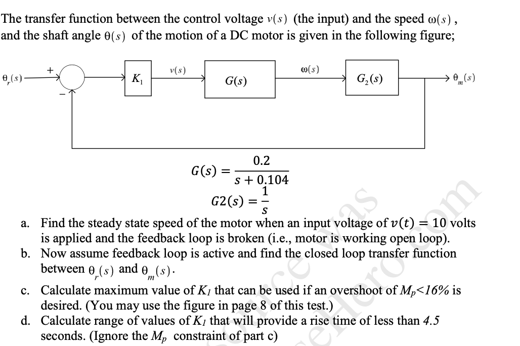 The transfer function between the control voltage v(s) (the input) and the speed w(s),
and the shaft angle 0(s) of the motion of a DC motor is given in the following figure;
0,(s)
K,
v(s)
w(s)
G(s)
G,(s)
→ (s)
0.2
G(s)
s + 0.104
G2(s)
S
a. Find the steady state speed of the motor when an input voltage of v(t)
is applied and the feedback loop is broken (i.e., motor is working open loop).
b. Now assume feedback loop is active and find the closed loop transfer function
between e
volts
m
0,(s)
and
0„(s).
c. Calculate maximum value of K1 that can be used if an overshoot of Mp<16% is
desired. (You may use the figure in page 8 of this test.)
d. Calculate range of values of K1 that will provide a rise time of less than 4.5
seconds. (Ignore the Mp constraint of part c)
