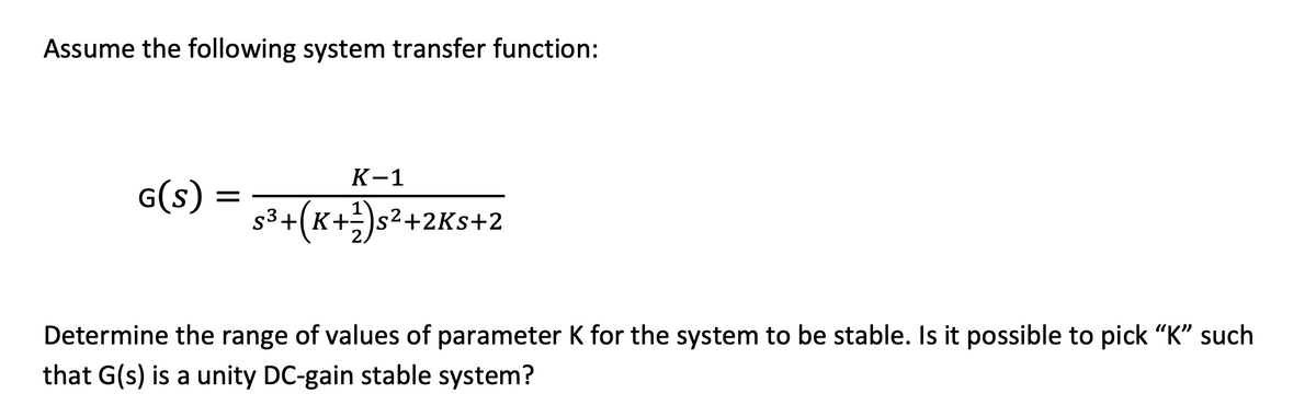Assume the following system transfer function:
К-1
G(s) = (K+}s²+2Ks+2
Determine the range of values of parameter K for the system to be stable. Is it possible to pick "K" such
that G(s) is a unity DC-gain stable system?
