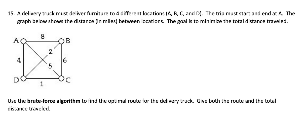 15. A delivery truck must deliver furniture to 4 different locations (A, B, C, and D). The trip must start and end at A. The
graph below shows the distance (in miles) between locations. The goal is to minimize the total distance traveled.
A
4
6
1
Use the brute-force algorithm to find the optimal route for the delivery truck. Give both the route and the total
distance traveled.
2.
