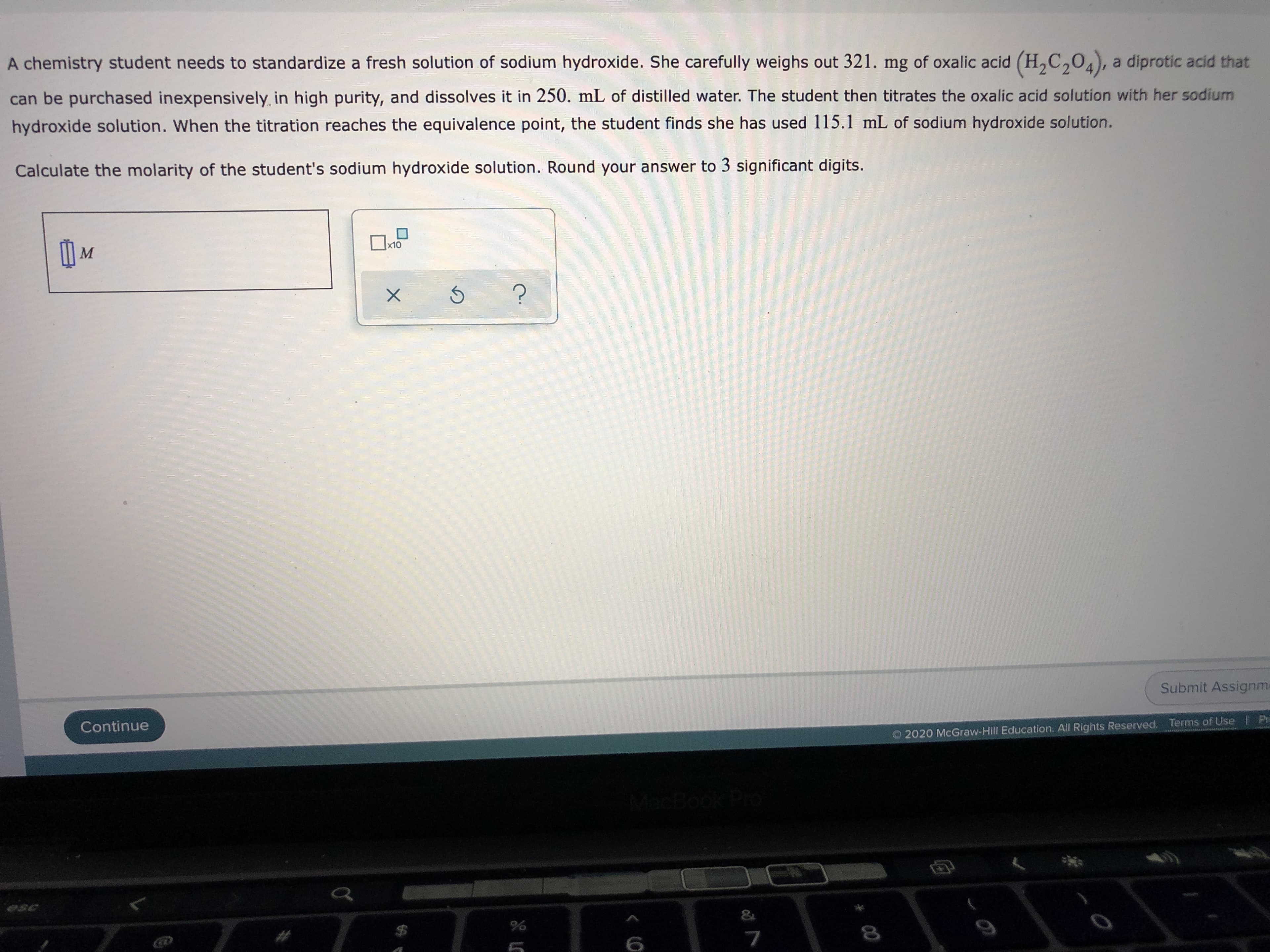 A chemistry student needs to standardize a fresh solution of sodium hydroxide. She carefully weighs out 321. mg of oxalic acid (H,C,04), a diprotic acid th
can be purchased inexpensively in high purity, and dissolves it in 250. mL of distilled water. The student then titrates the oxalic acid solution with her sodium
hydroxide solution. When the titration reaches the equivalence point, the student finds she has used 115.1 mL of sodium hydroxide solution.
Calculate the molarity of the student's sodium hydroxide solution. Round your answer to 3 significant digits.
x10
M
