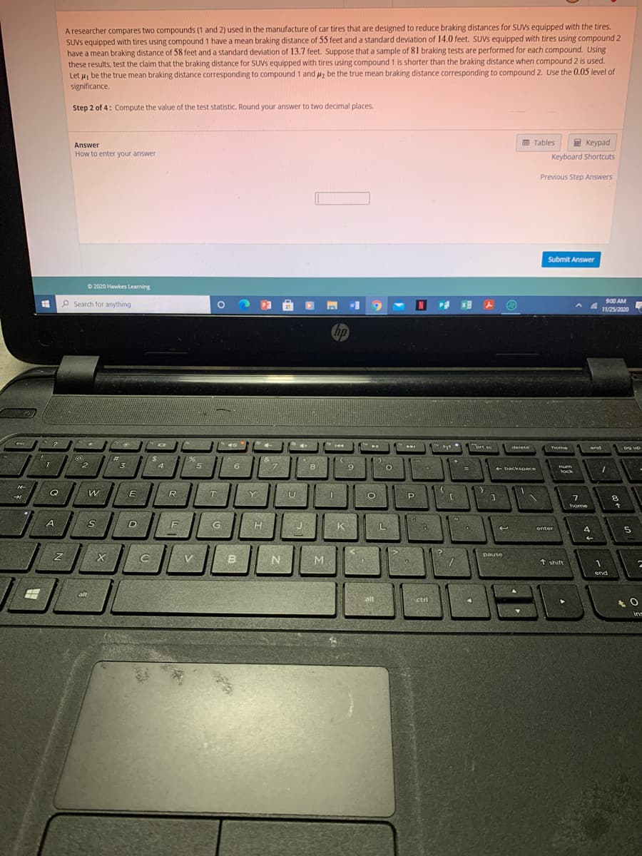 A researcher compares two compounds (1 and 2) used in the manufacture of car tires that are designed to reduce braking distances for SUVS equipped with the tires.
SUVS equipped with tires using compound 1 have a mean braking distance of 55 feet and a standard deviation of 14.0 feet. SUVS equipped with tires using compound 2
have a mean braking distance of 58 feet and a standard deviation of 13.7 feet. Suppose that a sample of 81 braking tests are performed for each compound. Using
these results, test the claim that the braking distance for SUVS equipped with tires using compound 1 is shorter than the braking distance when compound 2 is used.
Let u, be the true mean braking distance corresponding to compound 1 and u, be the true mean braking distance corresponding to compound 2. Use the 0.05 level of
significance.
Step 2 of 4: Compute the value of the test statistic. Round your answer to two decimal places.
画 Tables
E Keypad
Answer
How to enter your answer
Keyboard Shortcuts
Previous Step Answers
Submit Answer
O 2020 Hawkes Learning
P Search for anything
900 AM
11/25/2020
hp
"brt se
delete
home
Pg up
end
%23
3.
$4
4
2.
5
6.
8
9
O
backspace
num
lock
Q
R
T
Y
U
P
7
8.
home
D
G
K
enter
4
pause
V
B.
N
tshift
end
alt
calt
ctri
in
