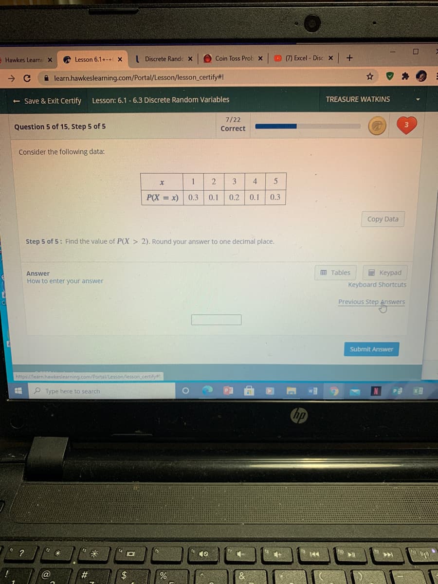 Hawkes Learnir X
O Lesson 6.1+-+X
I Discrete Rande x
O Coin Toss Prob x
O (7) Excel - Disc x
A learn.hawkeslearning.com/Portal/Lesson/lesson_certify#!
<- Save & Exit Certify
Lesson: 6.1 - 6.3 Discrete Random Variables
TREASURE WATKINS
7/22
Question 5 of 15, Step 5 of 5
Correct
Consider the following data:
3
4
P(X = x) 0.3
0.1
0.2
0.1
0.3
Copy Data
Step 5 of 5: Find the value of P(X > 2). Round your answer to one decimal place.
Answer
E Tables
E Keypad
How to enter your answer
Keyboard Shortcuts
Previous Step Answers
Submit Answer
https://learn.hawkeslearning.com/Portal/Lesson/lesson_certify#!
P Type here to search
P
hp
1O
10
#3
2$
